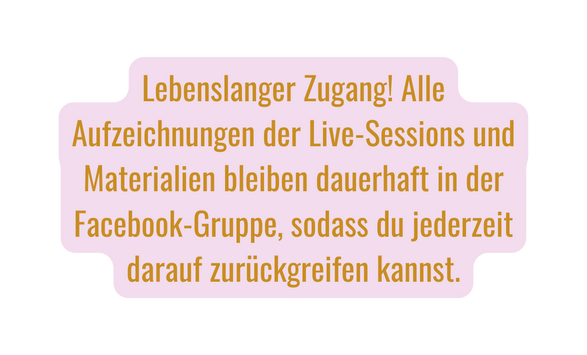 Lebenslanger Zugang Alle Aufzeichnungen der Live Sessions und Materialien bleiben dauerhaft in der Facebook Gruppe sodass du jederzeit darauf zurückgreifen kannst