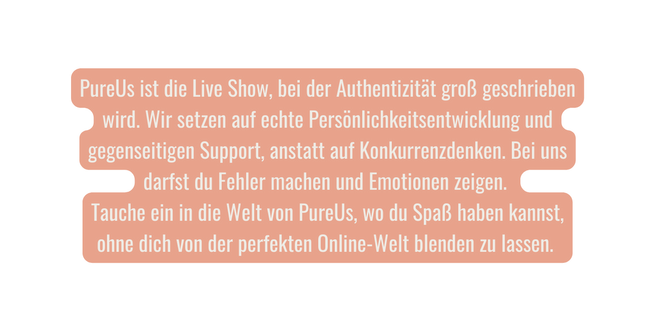 PureUs ist die Live Show bei der Authentizität groß geschrieben wird Wir setzen auf echte Persönlichkeitsentwicklung und gegenseitigen Support anstatt auf Konkurrenzdenken Bei uns darfst du Fehler machen und Emotionen zeigen Tauche ein in die Welt von PureUs wo du Spaß haben kannst ohne dich von der perfekten Online Welt blenden zu lassen